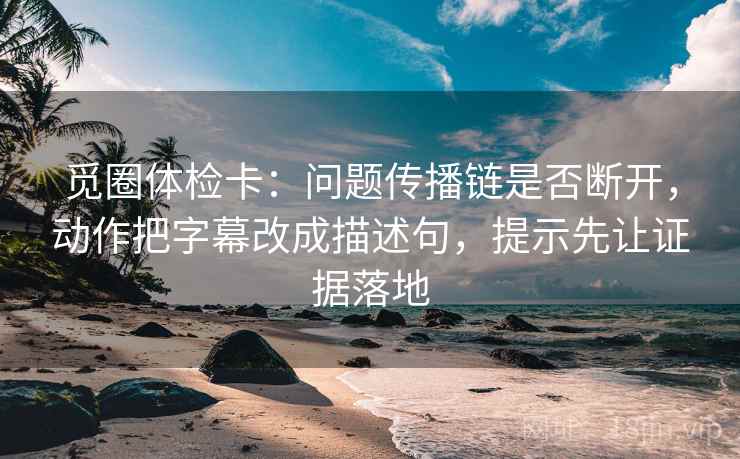 觅圈体检卡：问题传播链是否断开，动作把字幕改成描述句，提示先让证据落地