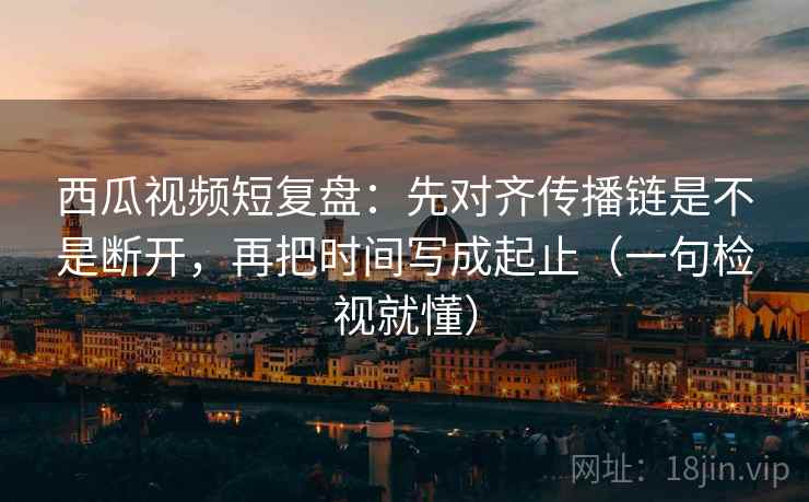 西瓜视频短复盘：先对齐传播链是不是断开，再把时间写成起止（一句检视就懂）