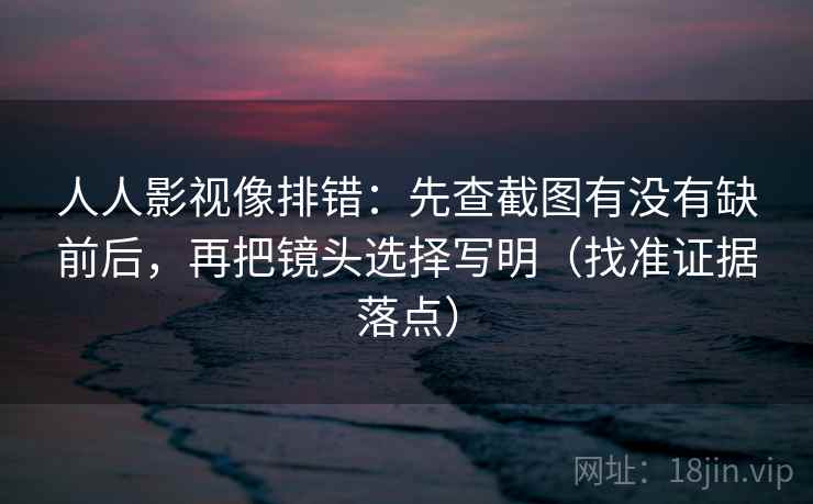 人人影视像排错:先查截图有没有缺前后,再把镜头选择写明(找准证据落点)