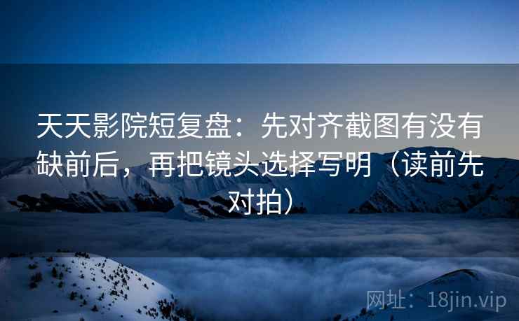 天天影院短复盘:先对齐截图有没有缺前后,再把镜头选择写明(读前先对拍)