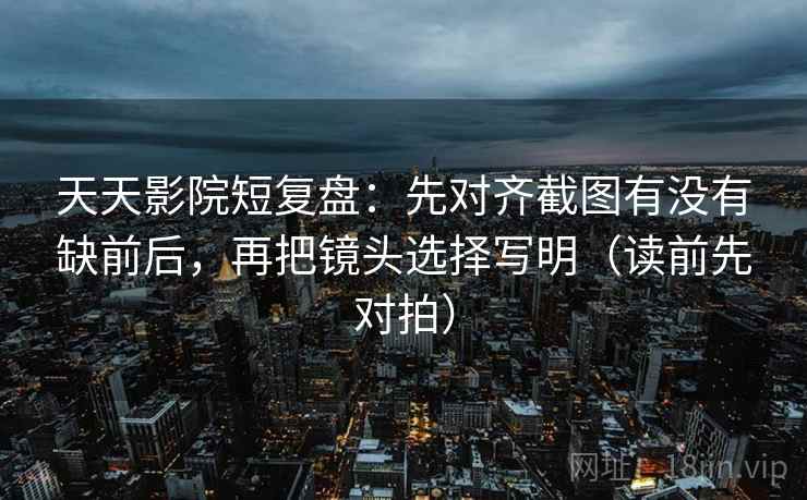 天天影院短复盘:先对齐截图有没有缺前后,再把镜头选择写明(读前先对拍)