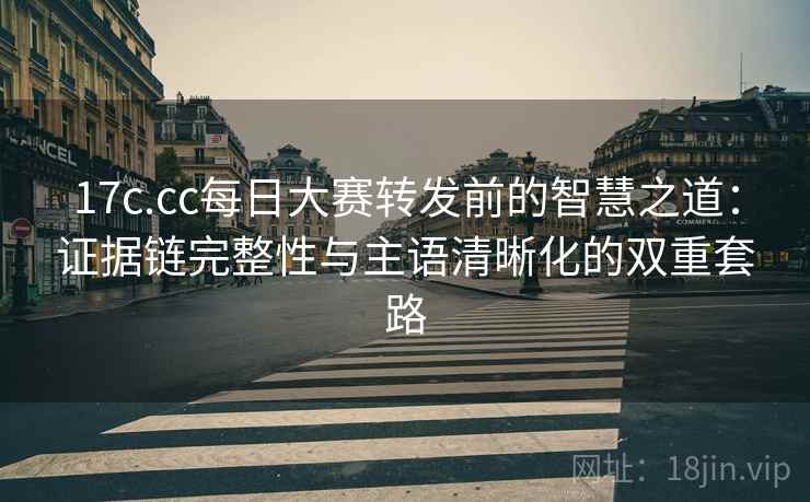 17c.cc每日大赛转发前的智慧之道:证据链完整性与主语清晰化的双重套路