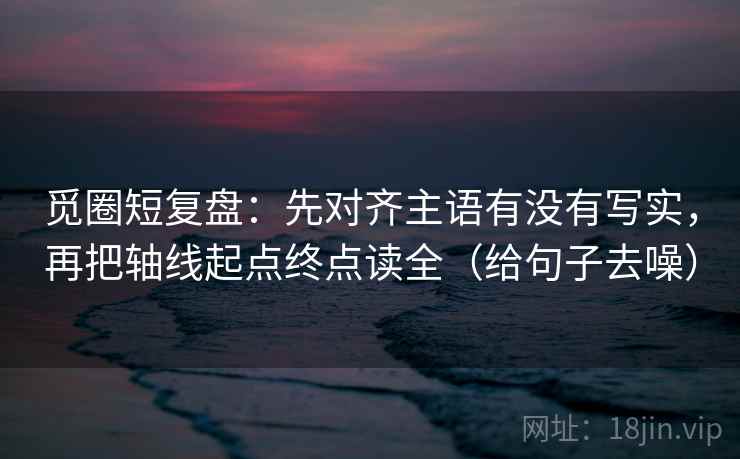 觅圈短复盘:先对齐主语有没有写实,再把轴线起点终点读全(给句子去噪)