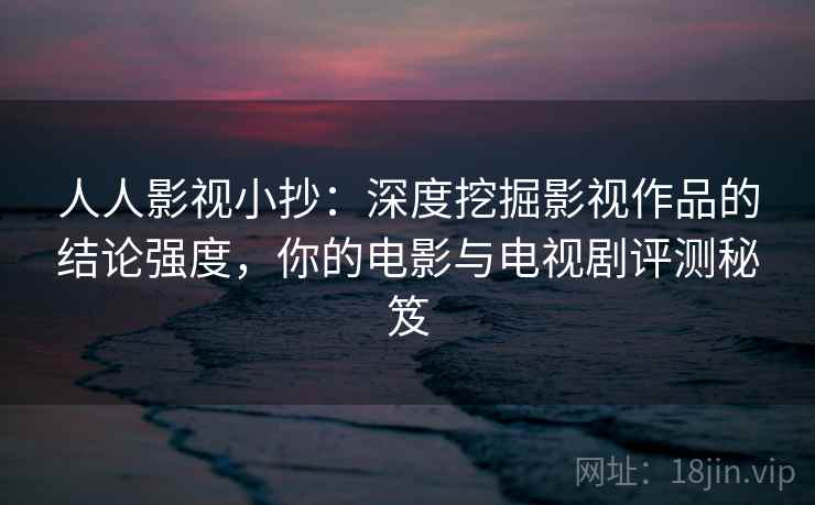 人人影视小抄:深度挖掘影视作品的结论强度,你的电影与电视剧评测秘笈