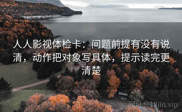 人人影视体检卡:问题前提有没有说清,动作把对象写具体,提示读完更清楚