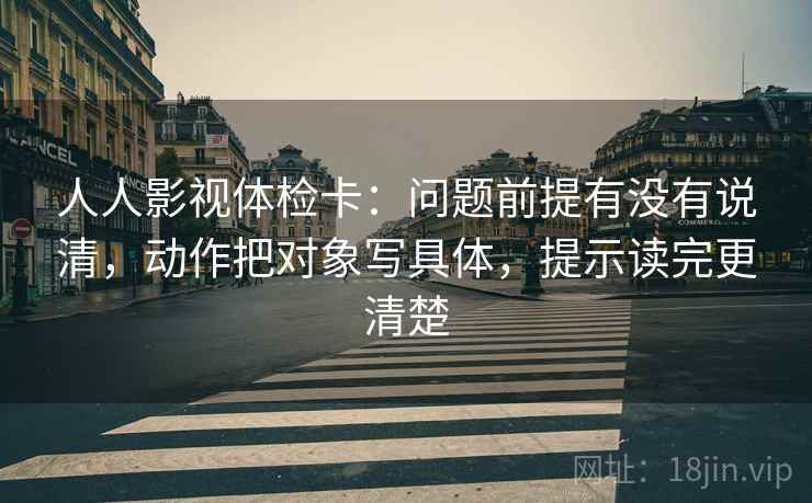 人人影视体检卡:问题前提有没有说清,动作把对象写具体,提示读完更清楚