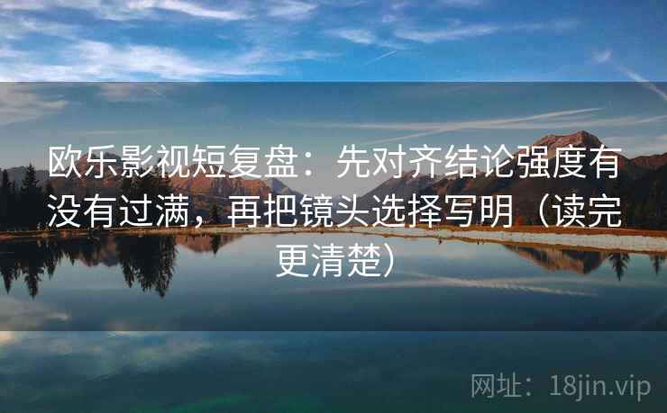 欧乐影视短复盘:先对齐结论强度有没有过满,再把镜头选择写明(读完更清楚)