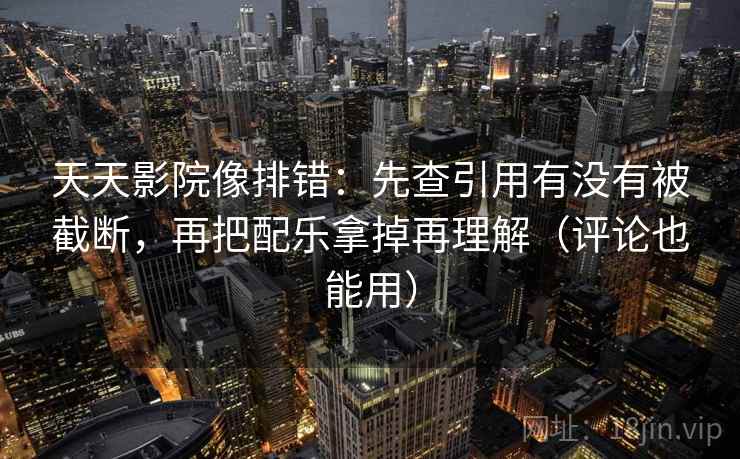 天天影院像排错:先查引用有没有被截断,再把配乐拿掉再理解(评论也能用)