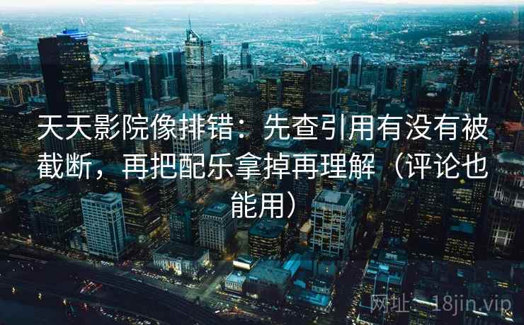 天天影院像排错:先查引用有没有被截断,再把配乐拿掉再理解(评论也能用)