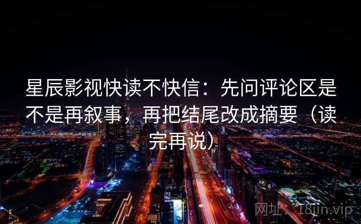 星辰影视快读不快信:先问评论区是不是再叙事,再把结尾改成摘要(读完再说)