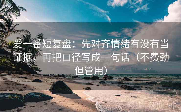 爱一番短复盘：先对齐情绪有没有当证据，再把口径写成一句话（不费劲但管用）