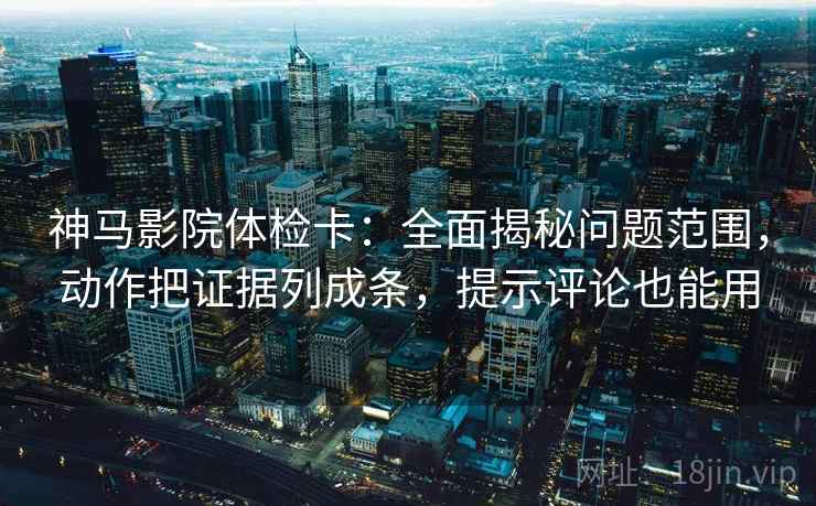 神马影院体检卡：全面揭秘问题范围，动作把证据列成条，提示评论也能用