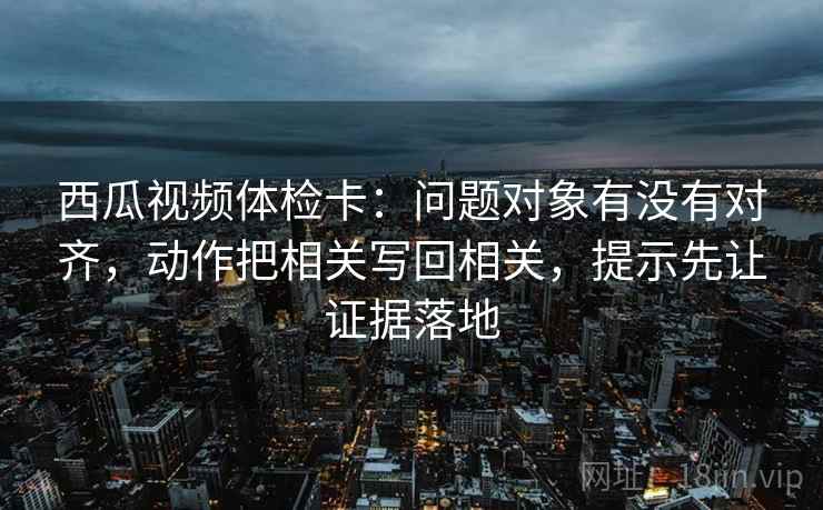 西瓜视频体检卡:问题对象有没有对齐,动作把相关写回相关,提示先让证据落地