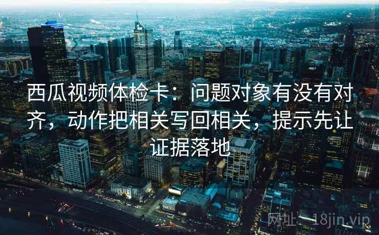西瓜视频体检卡:问题对象有没有对齐,动作把相关写回相关,提示先让证据落地