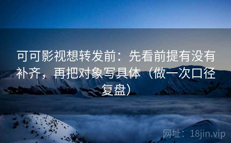 可可影视想转发前：先看前提有没有补齐，再把对象写具体（做一次口径复盘）