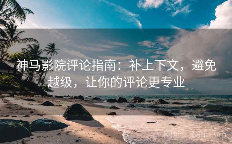 神马影院评论指南:补上下文,避免越级,让你的评论更专业