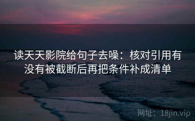 读天天影院给句子去噪：核对引用有没有被截断后再把条件补成清单