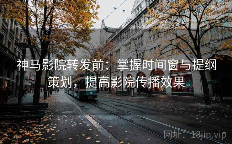神马影院转发前:掌握时间窗与提纲策划,提高影院传播效果