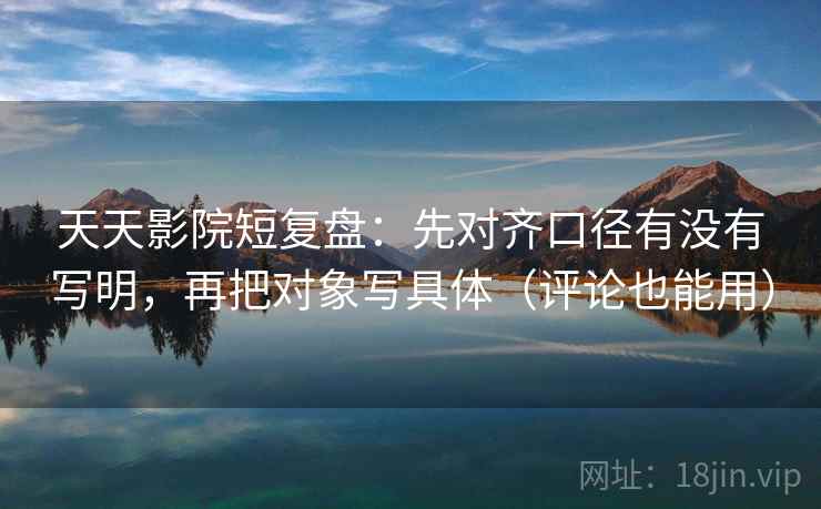 天天影院短复盘：先对齐口径有没有写明，再把对象写具体（评论也能用）
