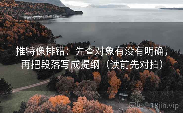 推特像排错：先查对象有没有明确，再把段落写成提纲（读前先对拍）