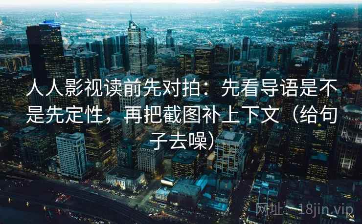 人人影视读前先对拍：先看导语是不是先定性，再把截图补上下文（给句子去噪）