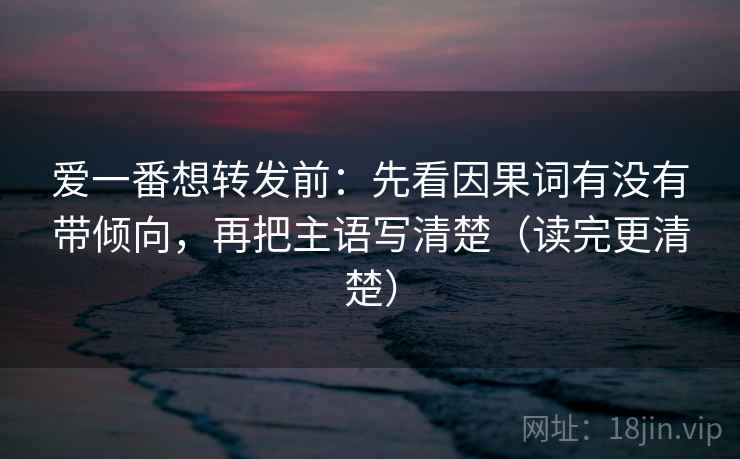 爱一番想转发前：先看因果词有没有带倾向，再把主语写清楚（读完更清楚）