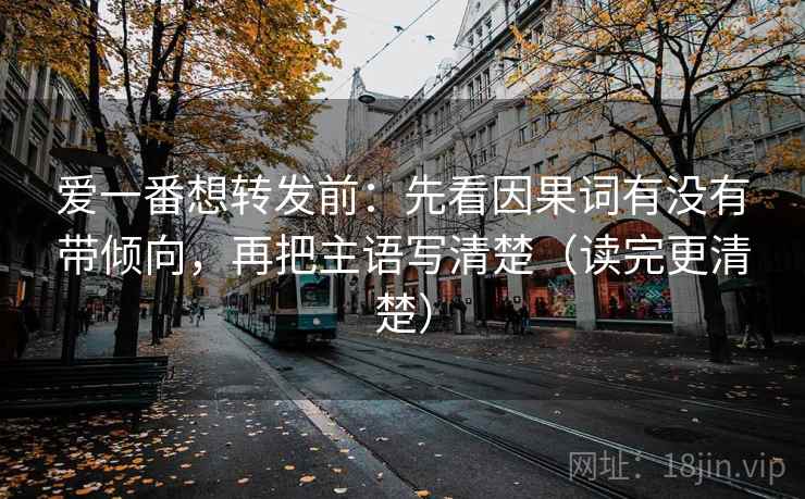爱一番想转发前：先看因果词有没有带倾向，再把主语写清楚（读完更清楚）