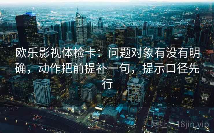 欧乐影视体检卡：问题对象有没有明确，动作把前提补一句，提示口径先行