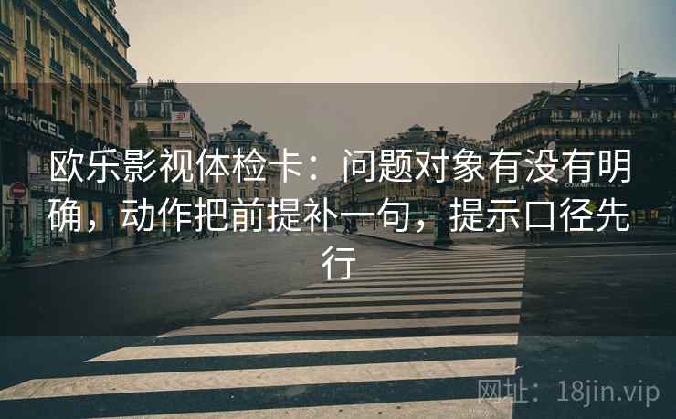 欧乐影视体检卡：问题对象有没有明确，动作把前提补一句，提示口径先行