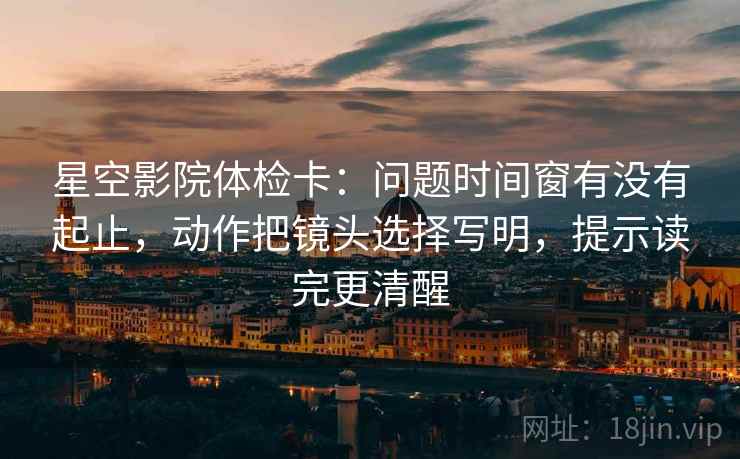 星空影院体检卡：问题时间窗有没有起止，动作把镜头选择写明，提示读完更清醒