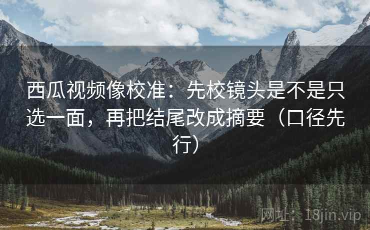 西瓜视频像校准：先校镜头是不是只选一面，再把结尾改成摘要（口径先行）