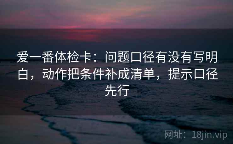 爱一番体检卡:问题口径有没有写明白,动作把条件补成清单,提示口径先行