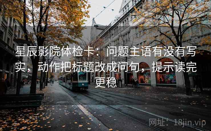 星辰影院体检卡:问题主语有没有写实,动作把标题改成问句,提示读完更稳