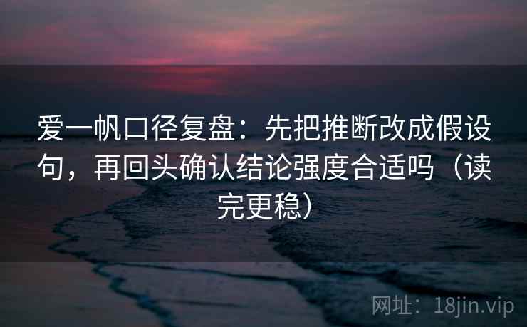 爱一帆口径复盘：先把推断改成假设句，再回头确认结论强度合适吗（读完更稳）