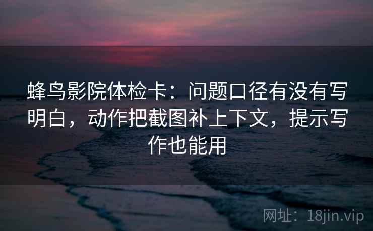 蜂鸟影院体检卡:问题口径有没有写明白,动作把截图补上下文,提示写作也能用