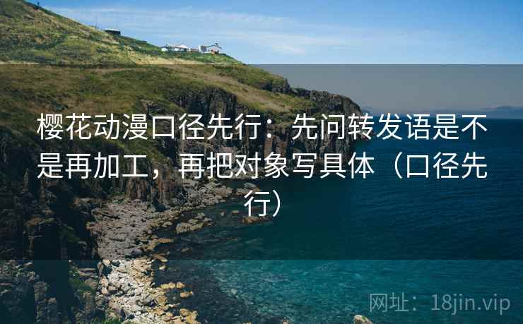 樱花动漫口径先行:先问转发语是不是再加工,再把对象写具体(口径先行)