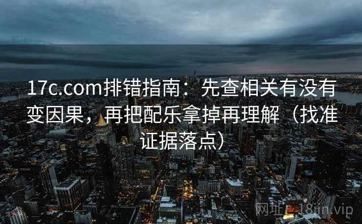 17c.com排错指南:先查相关有没有变因果,再把配乐拿掉再理解(找准证据落点)