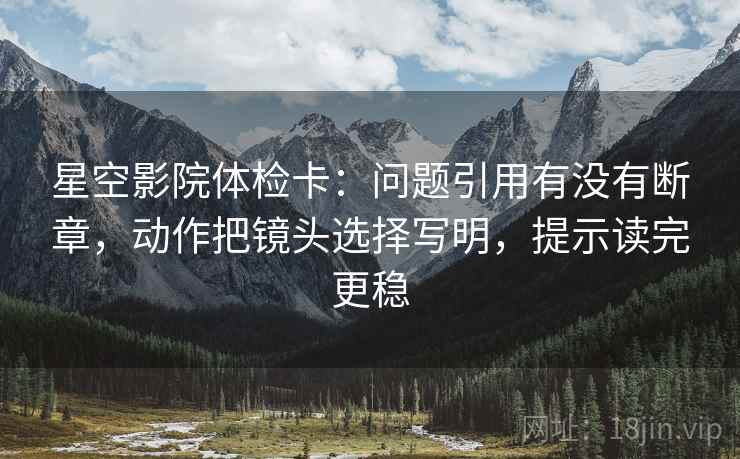 星空影院体检卡:问题引用有没有断章,动作把镜头选择写明,提示读完更稳